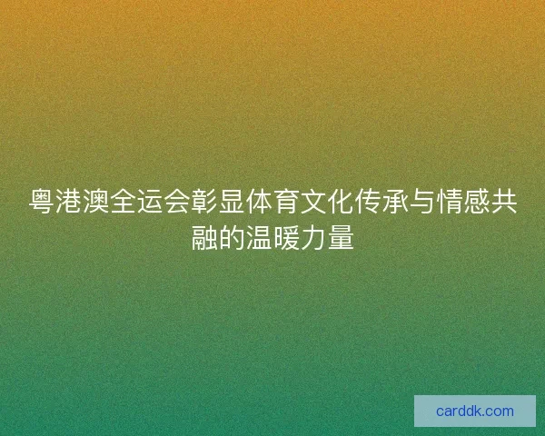粤港澳全运会彰显体育文化传承与情感共融的温暖力量